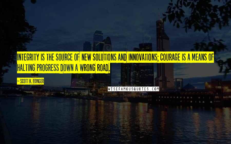 Scott K. Edinger Quotes: Integrity is the source of new solutions and innovations; courage is a means of halting progress down a wrong road.