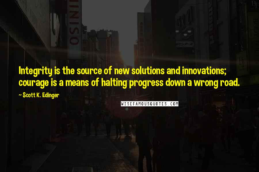 Scott K. Edinger Quotes: Integrity is the source of new solutions and innovations; courage is a means of halting progress down a wrong road.