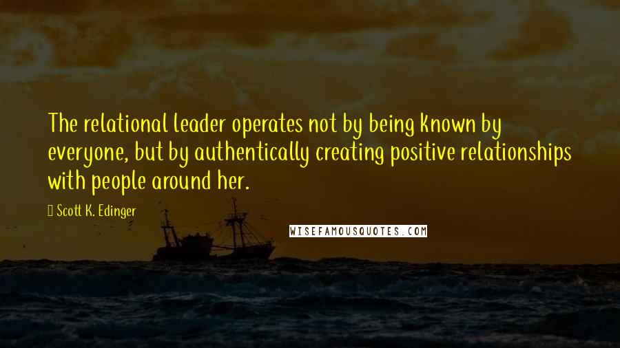 Scott K. Edinger Quotes: The relational leader operates not by being known by everyone, but by authentically creating positive relationships with people around her.