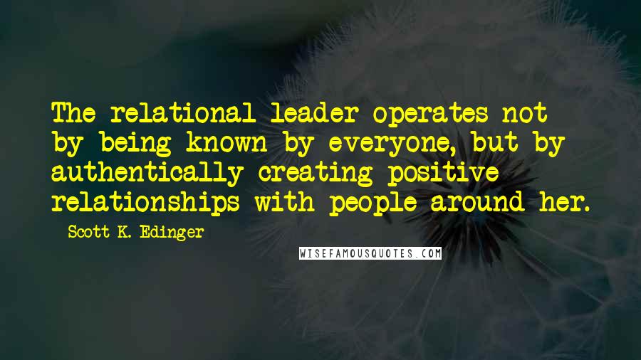 Scott K. Edinger Quotes: The relational leader operates not by being known by everyone, but by authentically creating positive relationships with people around her.