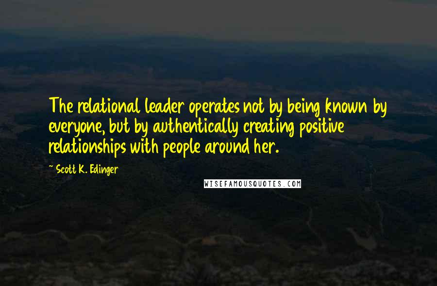 Scott K. Edinger Quotes: The relational leader operates not by being known by everyone, but by authentically creating positive relationships with people around her.