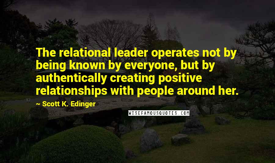 Scott K. Edinger Quotes: The relational leader operates not by being known by everyone, but by authentically creating positive relationships with people around her.