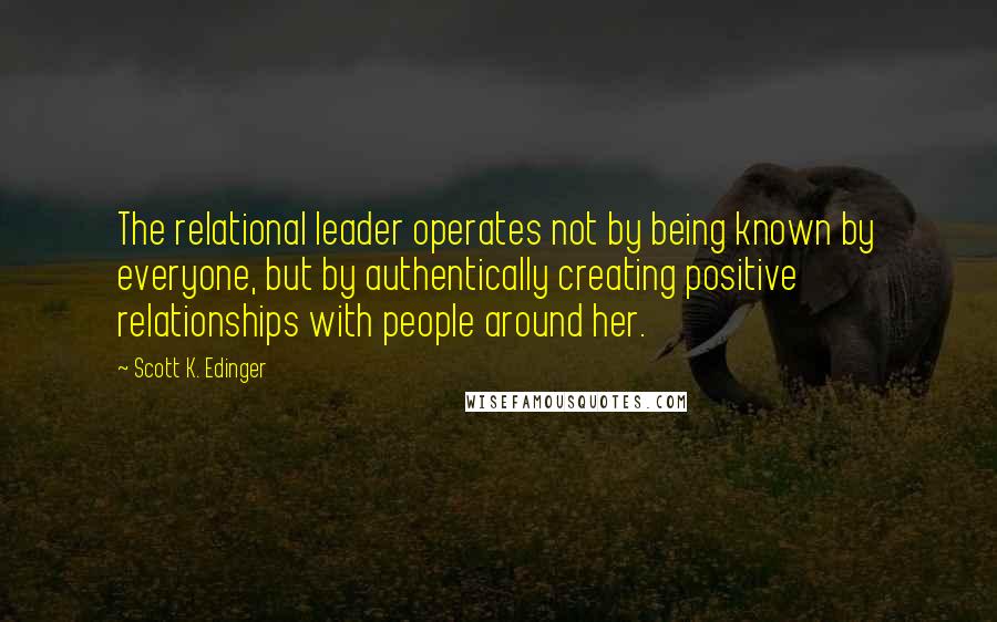 Scott K. Edinger Quotes: The relational leader operates not by being known by everyone, but by authentically creating positive relationships with people around her.