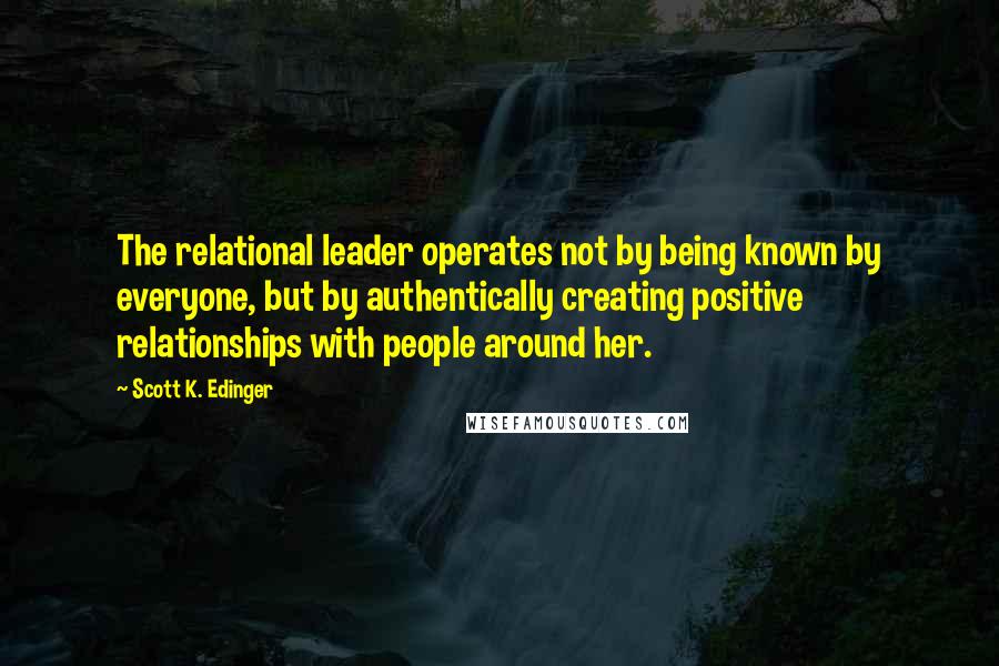 Scott K. Edinger Quotes: The relational leader operates not by being known by everyone, but by authentically creating positive relationships with people around her.