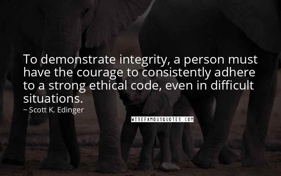 Scott K. Edinger Quotes: To demonstrate integrity, a person must have the courage to consistently adhere to a strong ethical code, even in difficult situations.