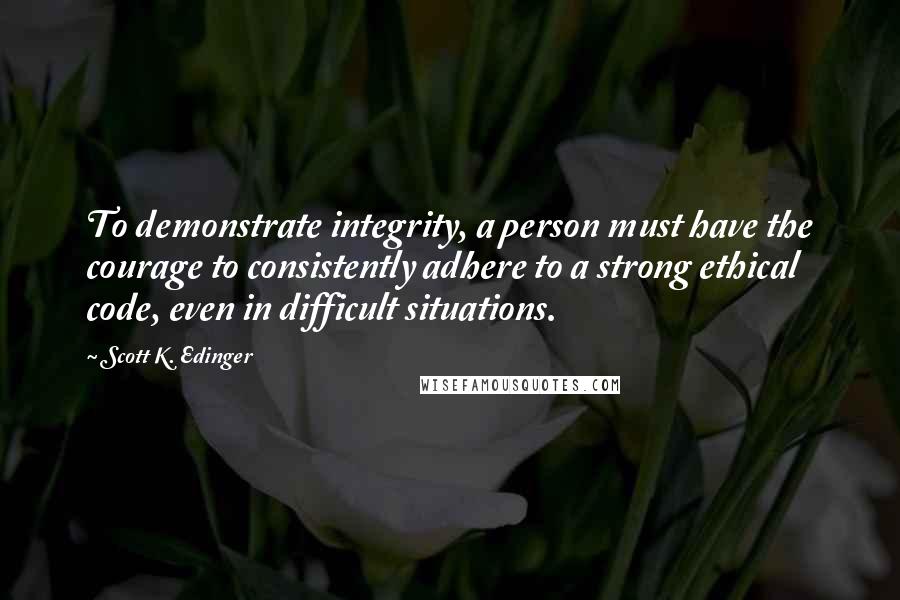 Scott K. Edinger Quotes: To demonstrate integrity, a person must have the courage to consistently adhere to a strong ethical code, even in difficult situations.