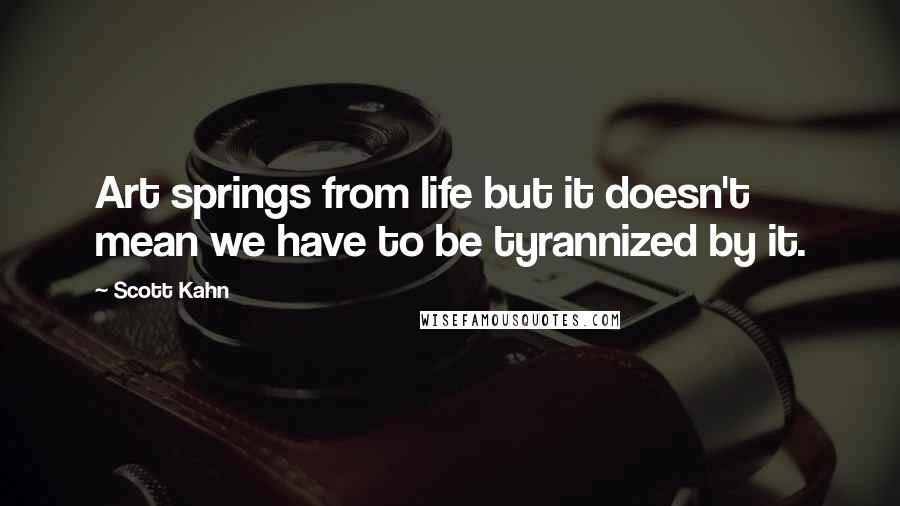 Scott Kahn Quotes: Art springs from life but it doesn't mean we have to be tyrannized by it.