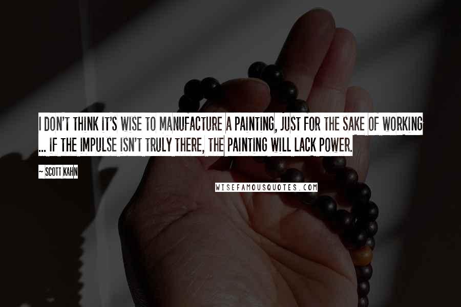 Scott Kahn Quotes: I don't think it's wise to manufacture a painting, just for the sake of working ... if the impulse isn't truly there, the painting will lack power.