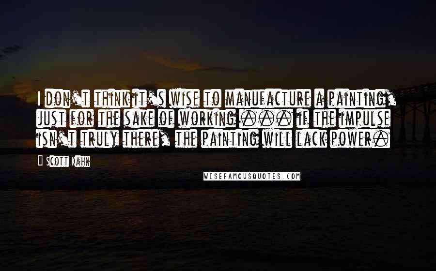 Scott Kahn Quotes: I don't think it's wise to manufacture a painting, just for the sake of working ... if the impulse isn't truly there, the painting will lack power.