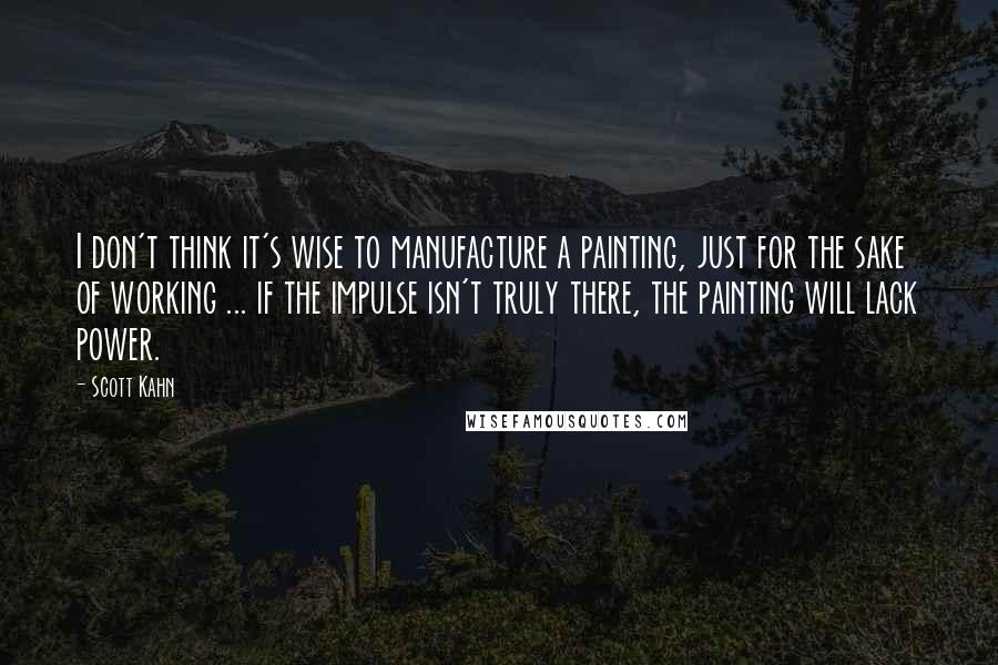 Scott Kahn Quotes: I don't think it's wise to manufacture a painting, just for the sake of working ... if the impulse isn't truly there, the painting will lack power.