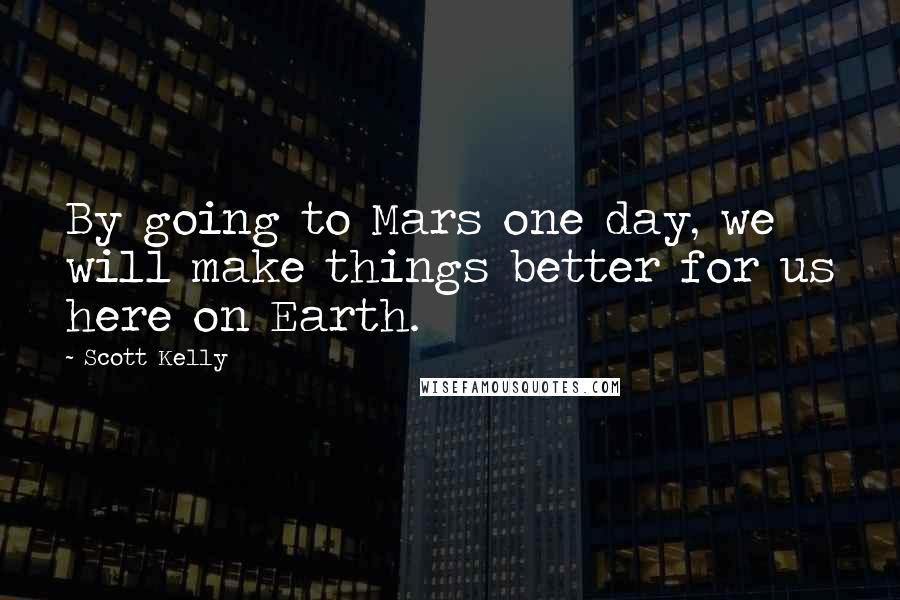 Scott Kelly Quotes: By going to Mars one day, we will make things better for us here on Earth.
