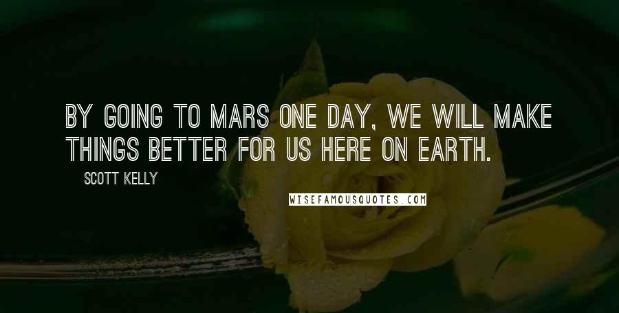 Scott Kelly Quotes: By going to Mars one day, we will make things better for us here on Earth.