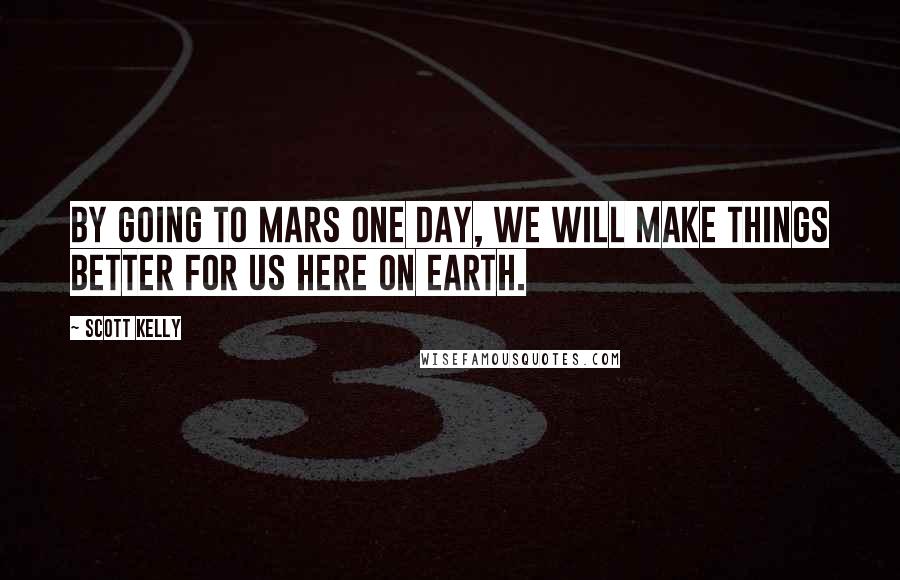 Scott Kelly Quotes: By going to Mars one day, we will make things better for us here on Earth.