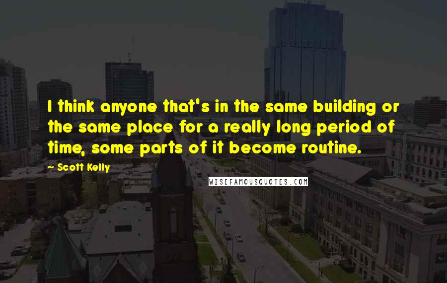 Scott Kelly Quotes: I think anyone that's in the same building or the same place for a really long period of time, some parts of it become routine.