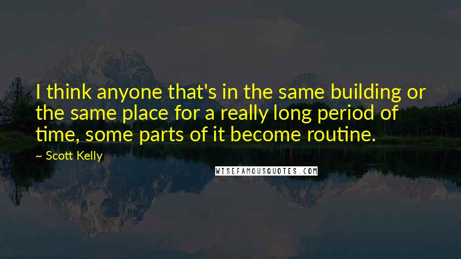 Scott Kelly Quotes: I think anyone that's in the same building or the same place for a really long period of time, some parts of it become routine.