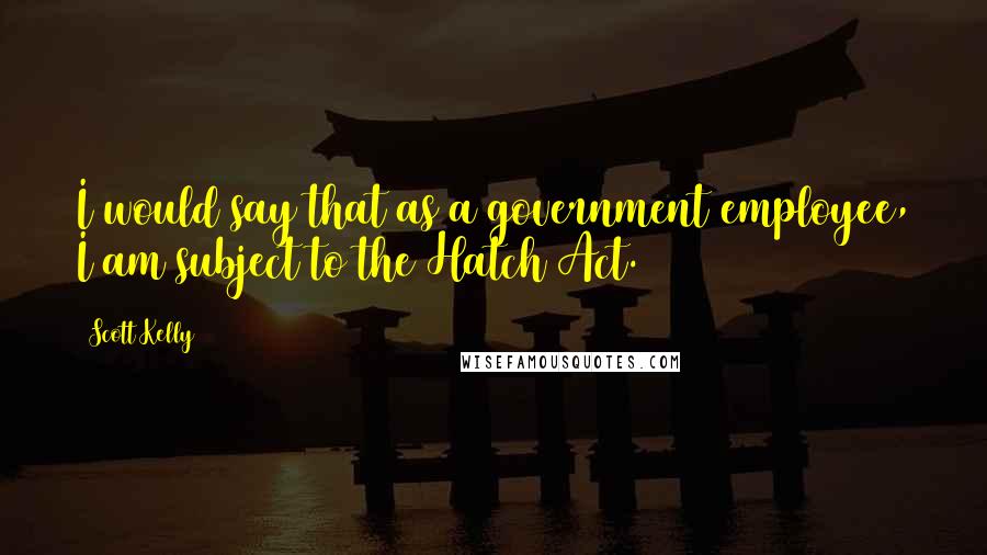 Scott Kelly Quotes: I would say that as a government employee, I am subject to the Hatch Act.