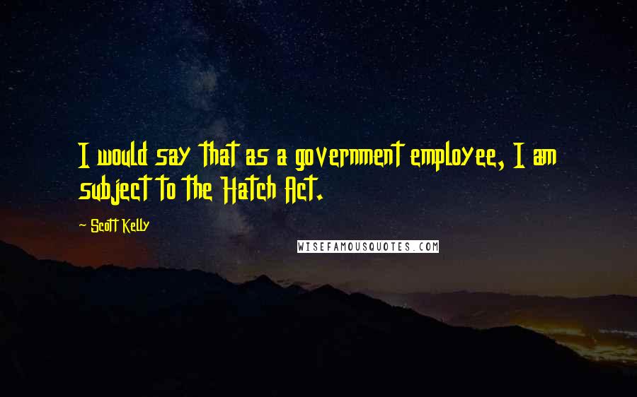 Scott Kelly Quotes: I would say that as a government employee, I am subject to the Hatch Act.