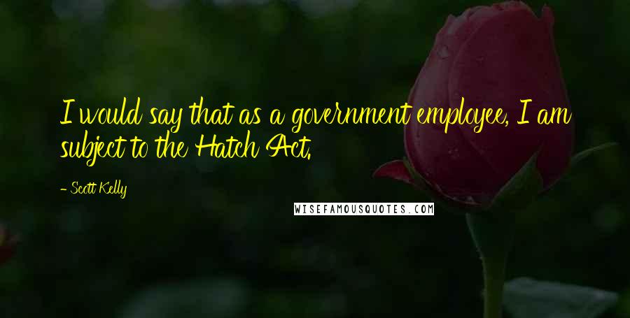 Scott Kelly Quotes: I would say that as a government employee, I am subject to the Hatch Act.