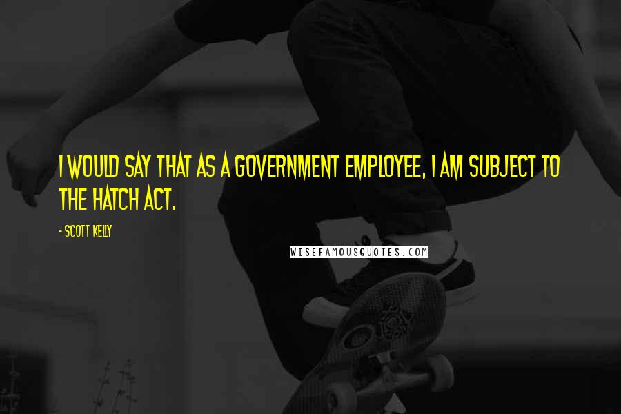Scott Kelly Quotes: I would say that as a government employee, I am subject to the Hatch Act.