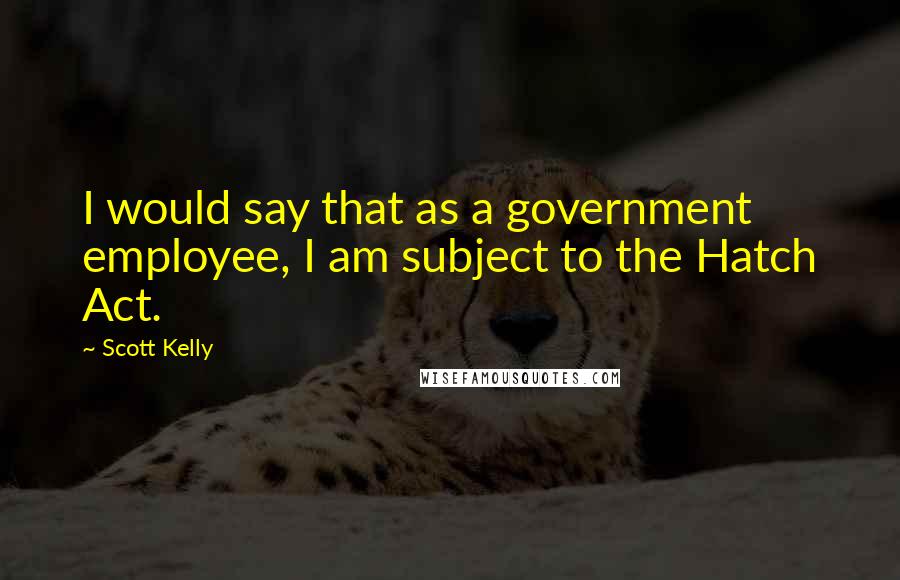 Scott Kelly Quotes: I would say that as a government employee, I am subject to the Hatch Act.