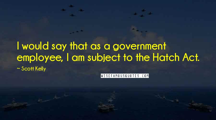 Scott Kelly Quotes: I would say that as a government employee, I am subject to the Hatch Act.