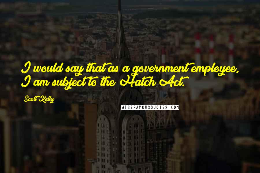 Scott Kelly Quotes: I would say that as a government employee, I am subject to the Hatch Act.