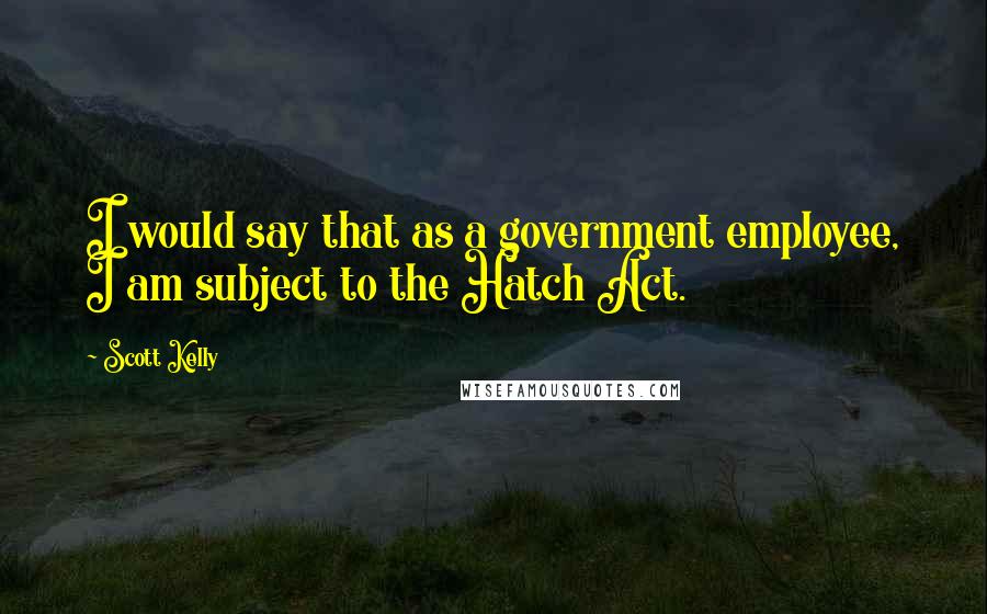 Scott Kelly Quotes: I would say that as a government employee, I am subject to the Hatch Act.