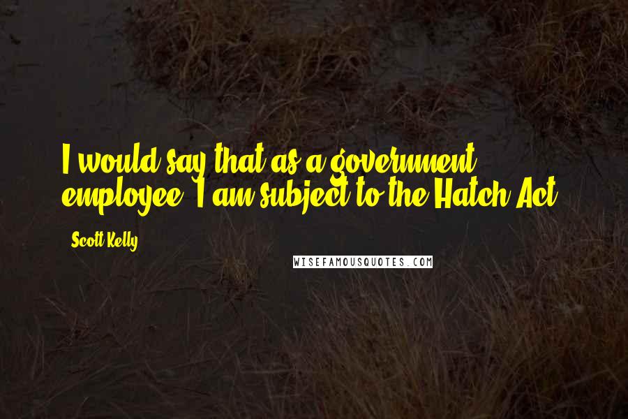 Scott Kelly Quotes: I would say that as a government employee, I am subject to the Hatch Act.