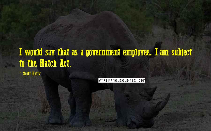 Scott Kelly Quotes: I would say that as a government employee, I am subject to the Hatch Act.