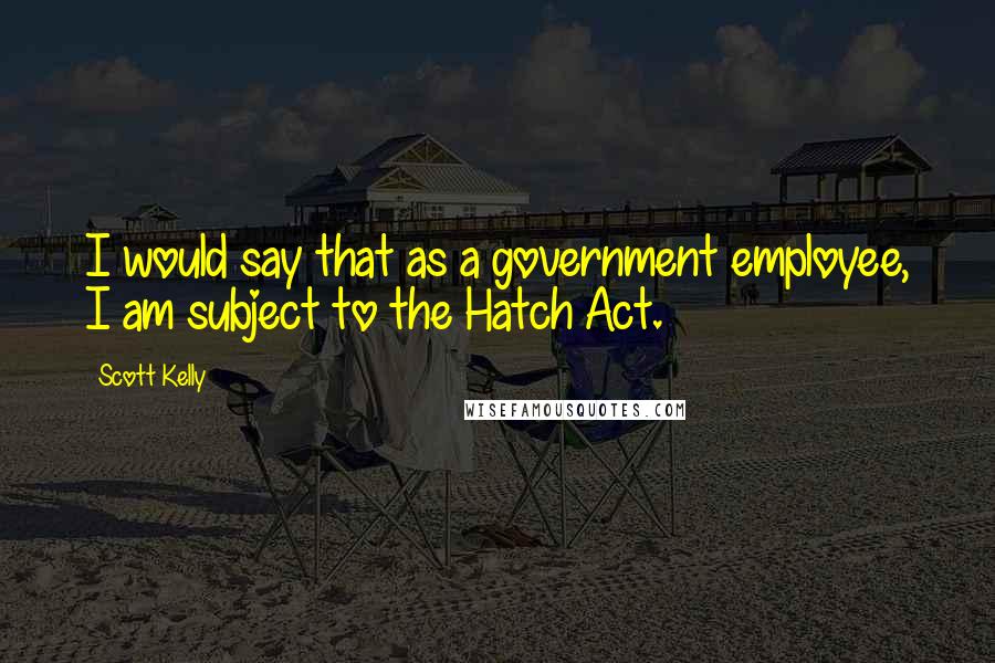 Scott Kelly Quotes: I would say that as a government employee, I am subject to the Hatch Act.