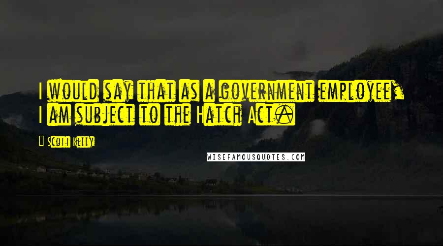 Scott Kelly Quotes: I would say that as a government employee, I am subject to the Hatch Act.
