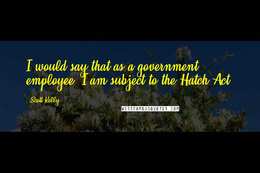 Scott Kelly Quotes: I would say that as a government employee, I am subject to the Hatch Act.