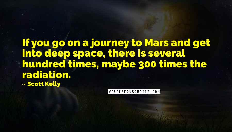 Scott Kelly Quotes: If you go on a journey to Mars and get into deep space, there is several hundred times, maybe 300 times the radiation.