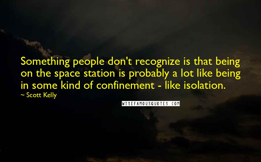 Scott Kelly Quotes: Something people don't recognize is that being on the space station is probably a lot like being in some kind of confinement - like isolation.