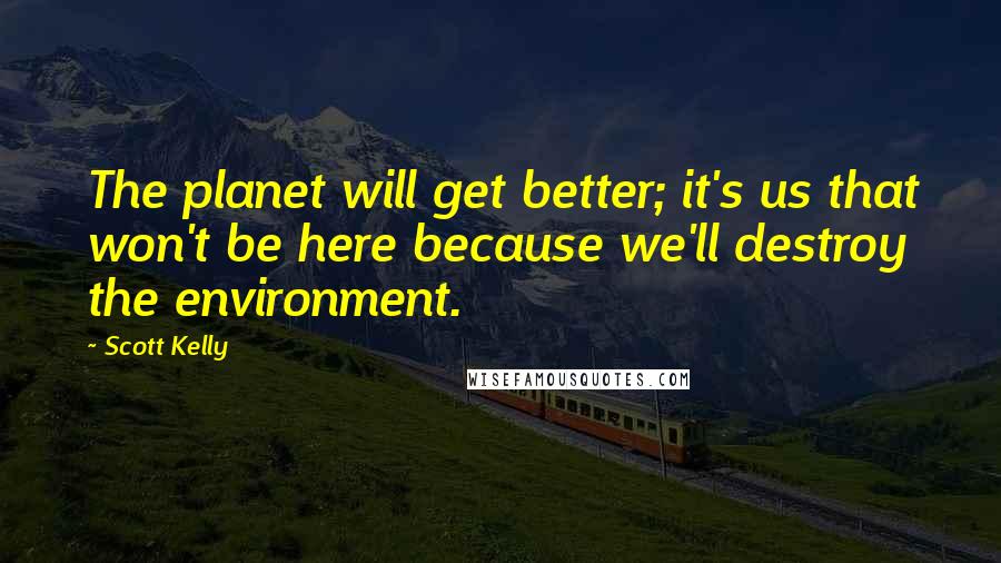 Scott Kelly Quotes: The planet will get better; it's us that won't be here because we'll destroy the environment.