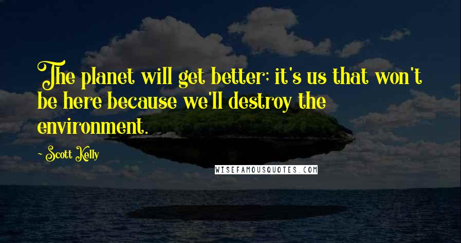 Scott Kelly Quotes: The planet will get better; it's us that won't be here because we'll destroy the environment.