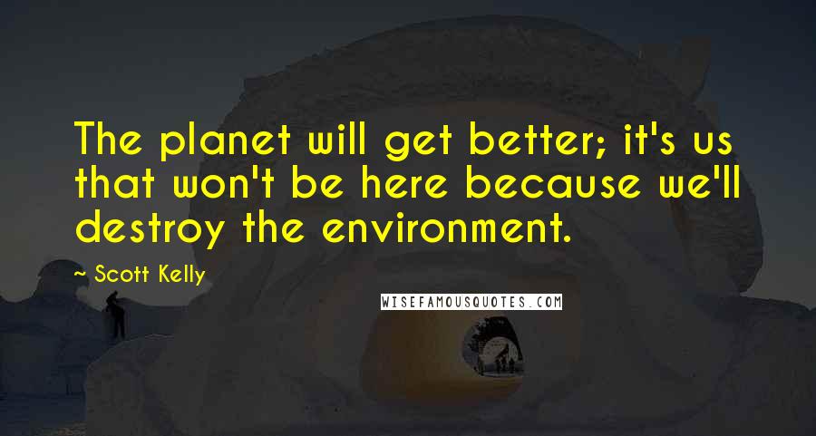 Scott Kelly Quotes: The planet will get better; it's us that won't be here because we'll destroy the environment.