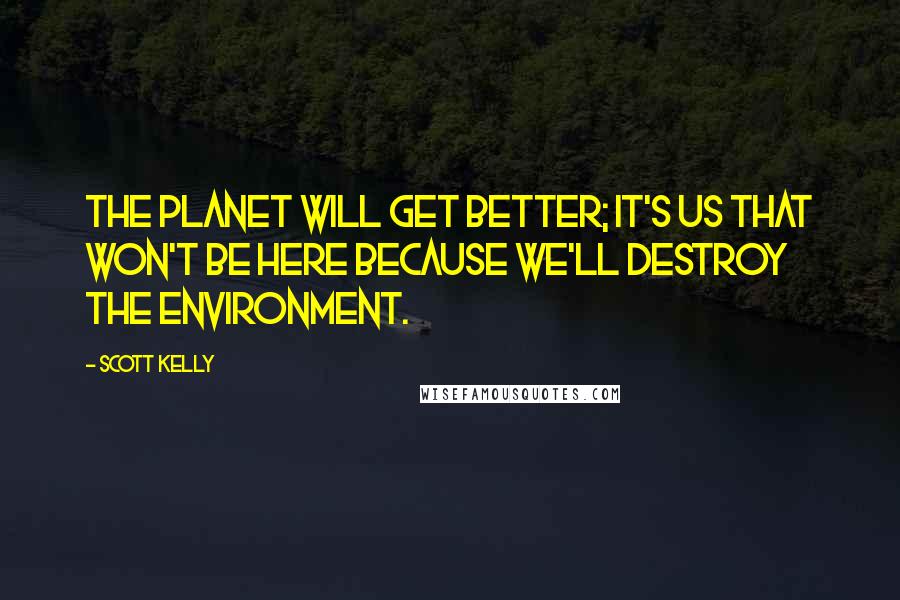 Scott Kelly Quotes: The planet will get better; it's us that won't be here because we'll destroy the environment.