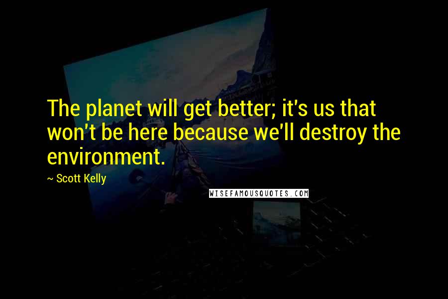 Scott Kelly Quotes: The planet will get better; it's us that won't be here because we'll destroy the environment.