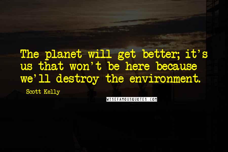 Scott Kelly Quotes: The planet will get better; it's us that won't be here because we'll destroy the environment.