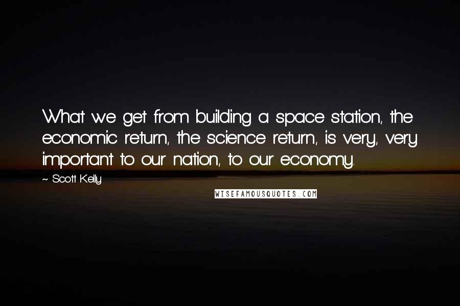 Scott Kelly Quotes: What we get from building a space station, the economic return, the science return, is very, very important to our nation, to our economy.