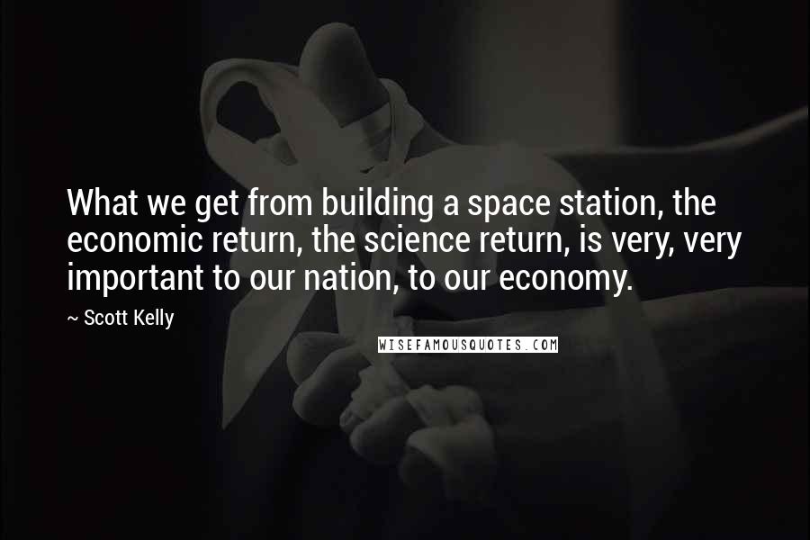 Scott Kelly Quotes: What we get from building a space station, the economic return, the science return, is very, very important to our nation, to our economy.