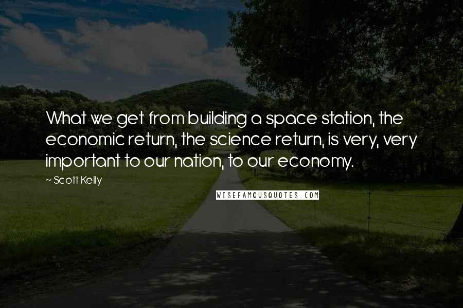 Scott Kelly Quotes: What we get from building a space station, the economic return, the science return, is very, very important to our nation, to our economy.