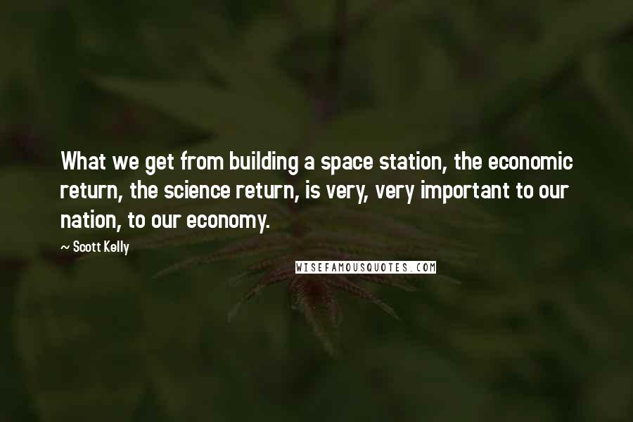 Scott Kelly Quotes: What we get from building a space station, the economic return, the science return, is very, very important to our nation, to our economy.