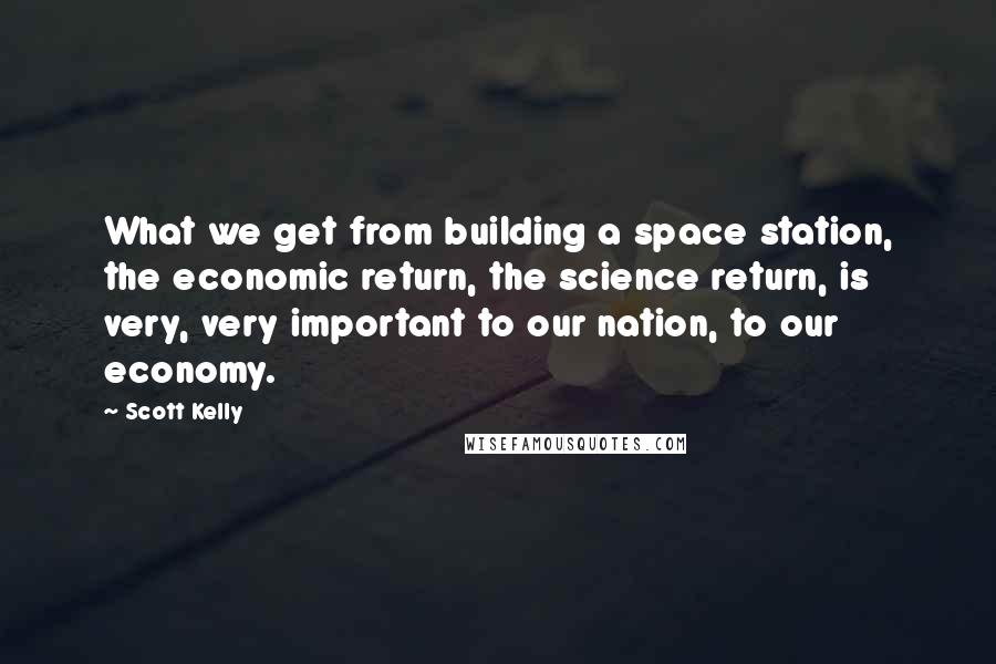 Scott Kelly Quotes: What we get from building a space station, the economic return, the science return, is very, very important to our nation, to our economy.