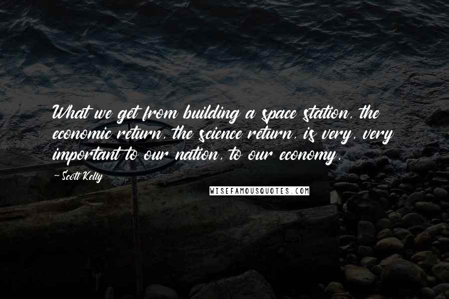 Scott Kelly Quotes: What we get from building a space station, the economic return, the science return, is very, very important to our nation, to our economy.