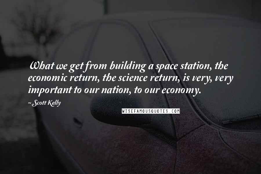 Scott Kelly Quotes: What we get from building a space station, the economic return, the science return, is very, very important to our nation, to our economy.
