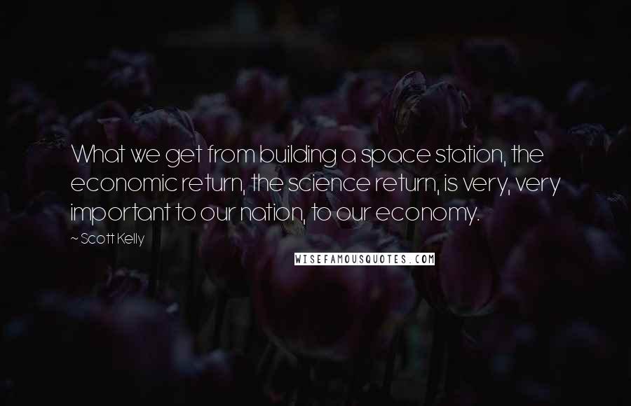 Scott Kelly Quotes: What we get from building a space station, the economic return, the science return, is very, very important to our nation, to our economy.