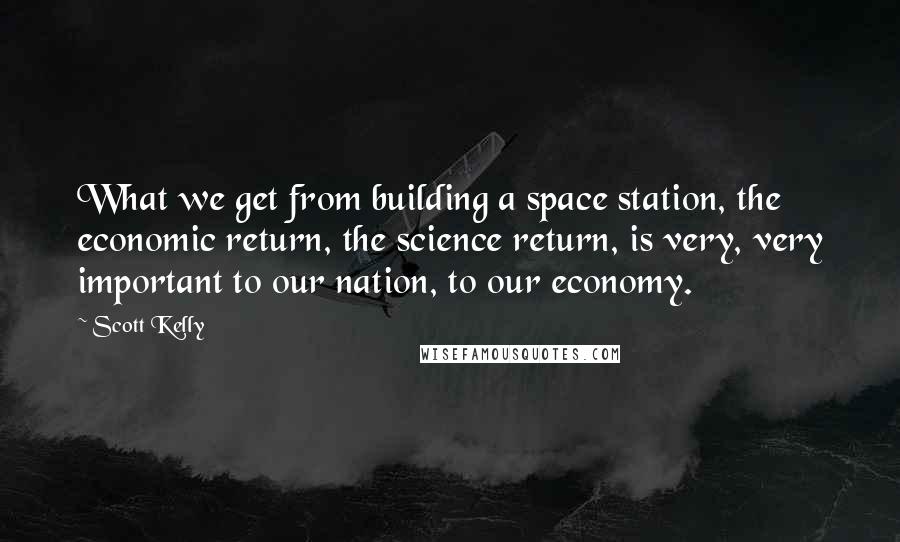 Scott Kelly Quotes: What we get from building a space station, the economic return, the science return, is very, very important to our nation, to our economy.