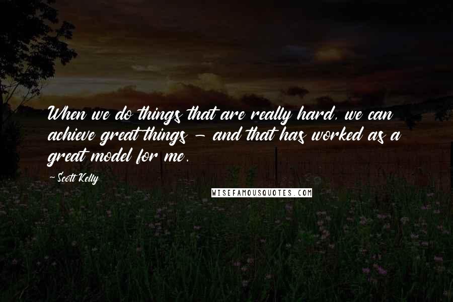 Scott Kelly Quotes: When we do things that are really hard, we can achieve great things - and that has worked as a great model for me.